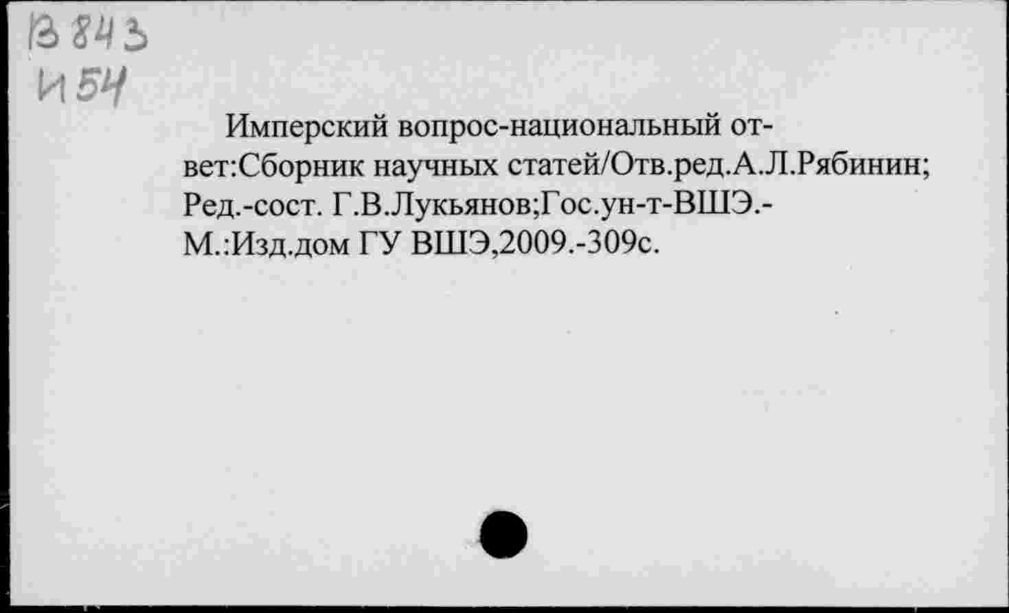 ﻿ВМ5 И5^
Имперский вопрос-национальный от-вет:Сборник научных статей/Отв.ред.А.Л.Рябинин;
Ред.-сост. Г.В.Лукьянов;Гос.ун-т-ВШЭ.-
М.:Изд.дом ГУ ВШЭ,2009.-309с.